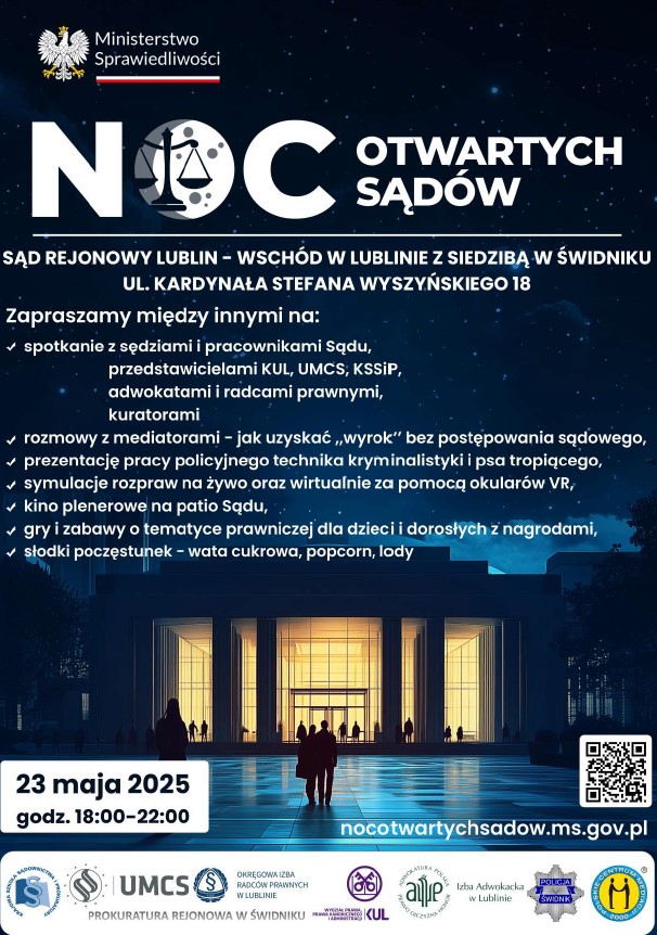 Plakat promujący wydarzenie „Noc Otwartych Sądów”, które odbędzie się 23 maja 2025 roku w godzinach 18:00–22:00 w Sądzie Rejonowym Lublin-Wschód z siedzibą w Świdniku. Na granatowym tle z motywem nocnego nieba znajduje się logo Ministerstwa Sprawiedliwości oraz grafika z napisem „Noc Otwartych Sądów” oraz zdjęcie nowoczesnego budynku, oświetlonego żółtym światłem, w kierunku budynku idą ludzie. Tekst na plakacie brzmi: Zapraszamy między innymi na: spotkanie  sędziami i pracownikami Sądu, przedstawicielami KUL, UMCS, KSSiP, adwokatami i radcami prawnymi, kuratorami. Rozmowy z mediatorami – jak uzyskać „wyrok” bez postępowania sądowego, prezentację pracy policyjnego technika kryminalistyki i psa tropiącego, symulacje rozpraw na żywo oraz wirtualnie za pomocą okularów VR, kino plenerowe na patio Sądu, gry i zabawy o tematyce prawniczej dla dzieci i dorosłych z nagrodami, słodki poczęstunek – wata cukrowa, popcorn, lody. Pod tekstem z prawej strony znajduje się kod QR i adres strony internetowej nocotwartychsadow.ms.gov.pl Na dole plakatu umieszczono logotypy partnerów wydarzenia: Krajowa Szkoła Sądownictwa i Prokuratury, UMCS, Okręgowa Izba Radców Prawnych w Lublinie, Prokuratura Rejonowa w Świdniku, KUL, Izba Adwokacka w Lublinie, Policja Świdnik, Polskie Centrum Mediacji.  