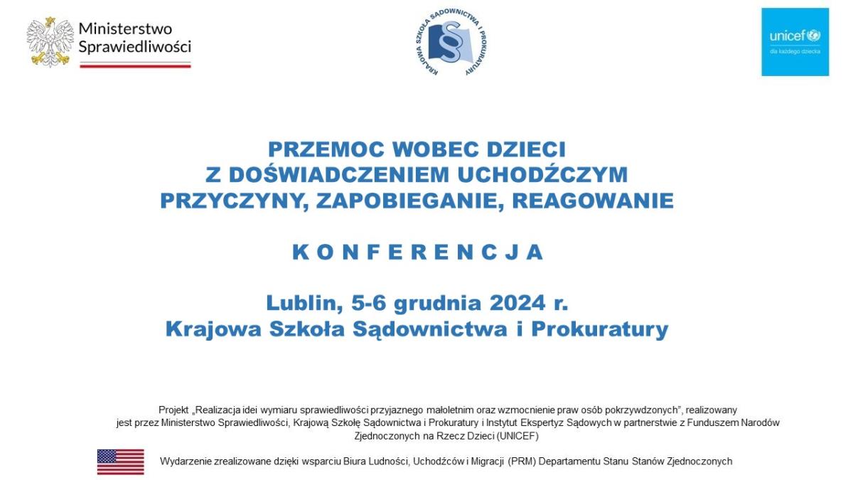 Slajd z nazwą konferencji: „Przemoc wobec dzieci z doświadczeniem uchodźczym przyczyny, zapobieganie, reagowanie.”, Data i Miejsce Wydarzenia –  Lewy górny róg logo Ministerstwa Sprawiedliwości, Środek logo KSSiP, Prawy górny róg logo UNICEF, Na dole Flaga USA i napis „ Projekt „Realizacja idei wymiaru sprawiedliwości przyjaznego małoletnim oraz wzmocnienie praw osób pokrzywdzonych” realizowany jest przez Ministerstwo Sprawiedliwości, Krajową Szkołę Sądownictwa i Prokuratury i Instytut Ekspertyz Sądowych w partnerstwie z Funduszem Narodów Zjednoczonych na Rzecz Dzieci (UNICEF)   Wydarzenie zostało zrealizowane dzięki wsparciu Biura Ludności, Uchodźców i Migracji (PRM) Departamentu Stanu Stanów Zjednoczonych”   