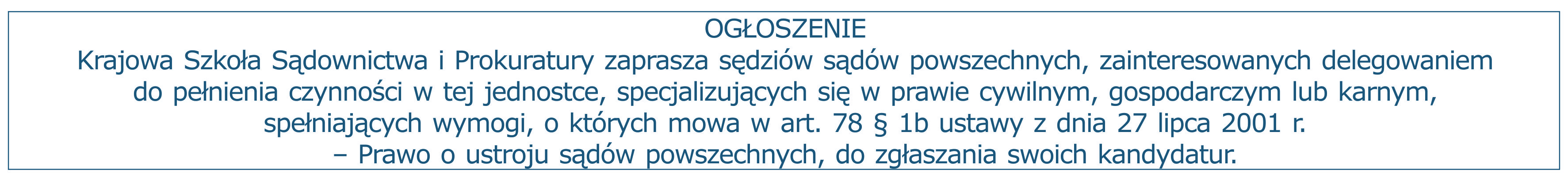 Ogłoszenie: Krajowa Szkoła Sądownictwa i Prokuratury zaprasza sędziów sądów powszechnych, zainteresowanych delegowaniem do pełnienia czynności w tej jednostce, specjalizujących się w prawie cywilnym, gospodarczym lub karnym, spełniających wymogi, o których mowa w art. 78 § 1b ustawy z dnia 27 lipca 2001 r. – Prawo o ustroju sądów powszechnych, do zgłaszania swoich kandydatur.