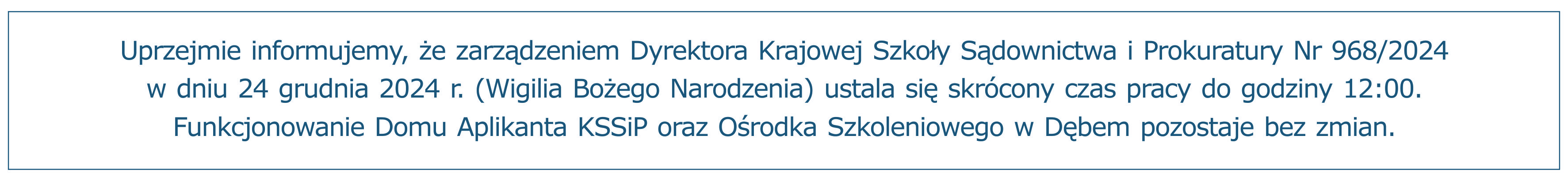 Uprzejmie informujemy, że zarządzeniem Dyrektora Krajowej Szkoły Sądownictwa i Prokuratury Nr 968/2024 w dniu 24 grudnia 2024 r. (Wigilia Bożego Narodzenia) ustala się skrócony czas pracy do godziny 12:00. Funkcjonowanie Domu Aplikanta KSSiP oraz Ośrodka Szkoleniowego w Dębem pozostaje bez zmian.