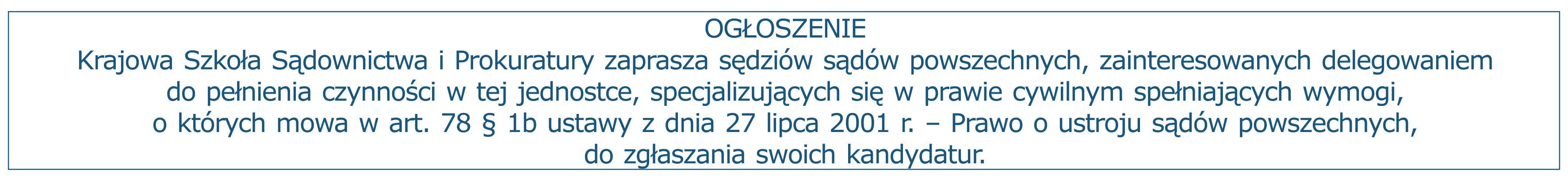 Ogłoszenie: Krajowa Szkoła Sądownictwa i Prokuratury zaprasza sędziów sądów powszechnych, zainteresowanych delegowaniem do pełnienia czynności w tej jednostce, specjalizujących się w prawie cywilnym spełniających wymogi, o których mowa w art. 78 § 1b ustawy z dnia 27 lipca 2001 r. – Prawo o ustroju sądów powszechnych, do zgłaszania swoich kandydatur.